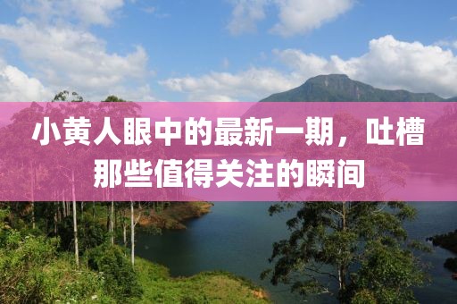 小黃人眼中的最新一期，吐槽那些值得關(guān)注的瞬間