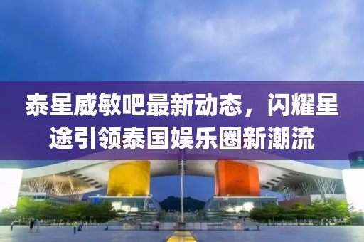泰星威敏吧最新動態(tài)，閃耀星途引領泰國娛樂圈新潮流