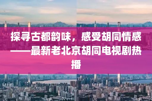 探尋古都韻味，感受胡同情感——最新老北京胡同電視劇熱播