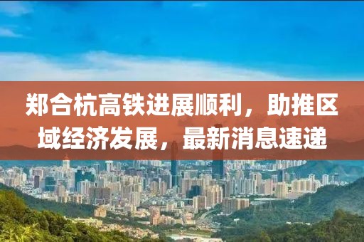 鄭合杭高鐵進(jìn)展順利，助推區(qū)域經(jīng)濟(jì)發(fā)展，最新消息速遞
