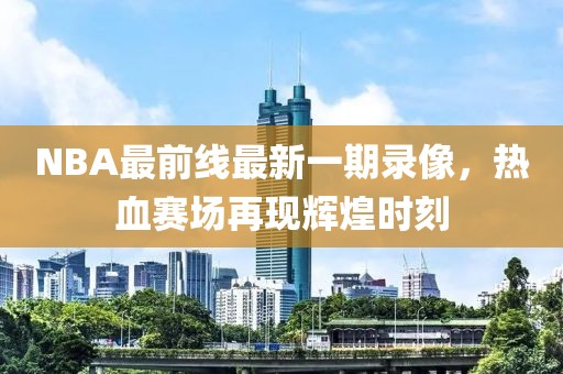 NBA最前線最新一期錄像，熱血賽場(chǎng)再現(xiàn)輝煌時(shí)刻