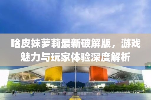 哈皮妹蘿莉最新破解版，游戲魅力與玩家體驗深度解析