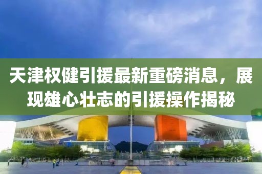 天津權(quán)健引援最新重磅消息，展現(xiàn)雄心壯志的引援操作揭秘
