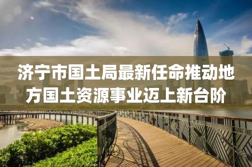 濟寧市國土局最新任命推動地方國土資源事業(yè)邁上新臺階