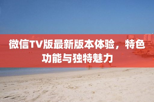 微信TV版最新版本體驗(yàn)，特色功能與獨(dú)特魅力