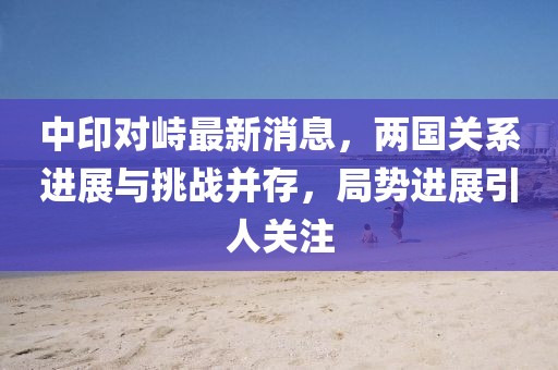 中印對(duì)峙最新消息，兩國(guó)關(guān)系進(jìn)展與挑戰(zhàn)并存，局勢(shì)進(jìn)展引人關(guān)注