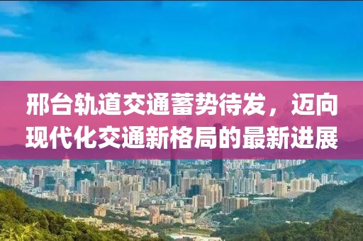 邢臺軌道交通蓄勢待發(fā)，邁向現(xiàn)代化交通新格局的最新進展