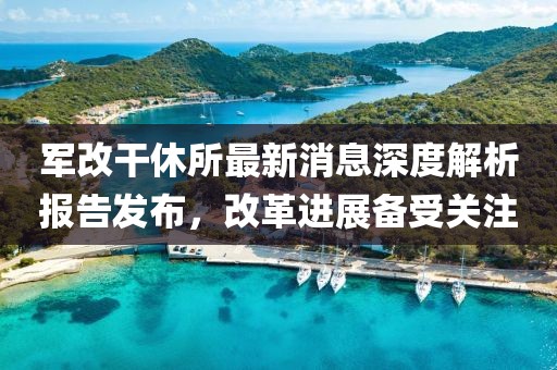 軍改干休所最新消息深度解析報告發(fā)布，改革進展備受關(guān)注