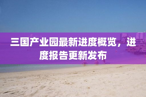 三國產業(yè)園最新進度概覽，進度報告更新發(fā)布