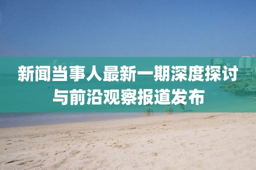 新聞當(dāng)事人最新一期深度探討與前沿觀察報道發(fā)布