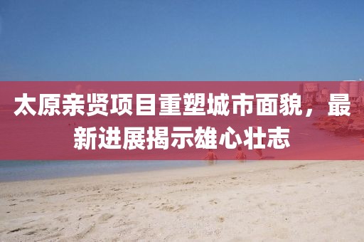 太原親賢項(xiàng)目重塑城市面貌，最新進(jìn)展揭示雄心壯志