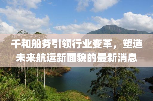 千和船務引領(lǐng)行業(yè)變革，塑造未來航運新面貌的最新消息