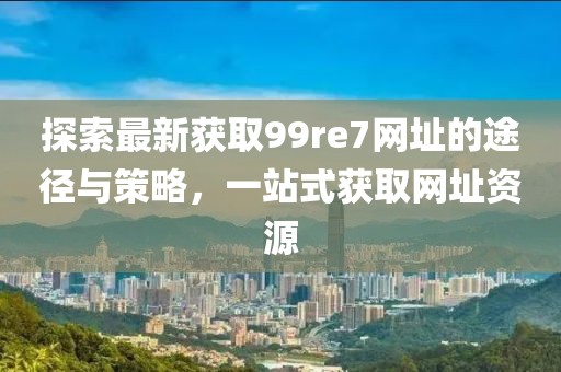 探索最新獲取99re7網(wǎng)址的途徑與策略，一站式獲取網(wǎng)址資源