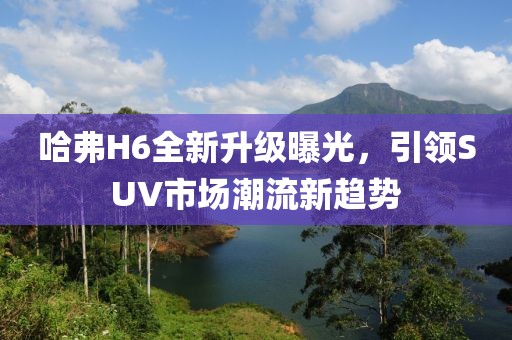 哈弗H6全新升級曝光，引領SUV市場潮流新趨勢