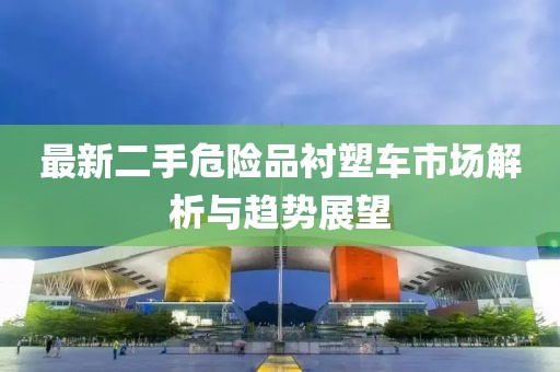 最新二手危險(xiǎn)品襯塑車市場(chǎng)解析與趨勢(shì)展望