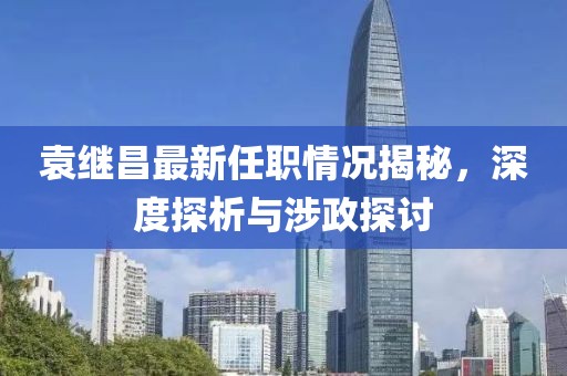 袁繼昌最新任職情況揭秘，深度探析與涉政探討