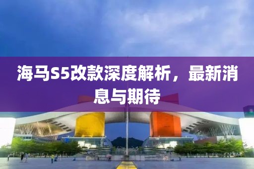 海馬S5改款深度解析，最新消息與期待
