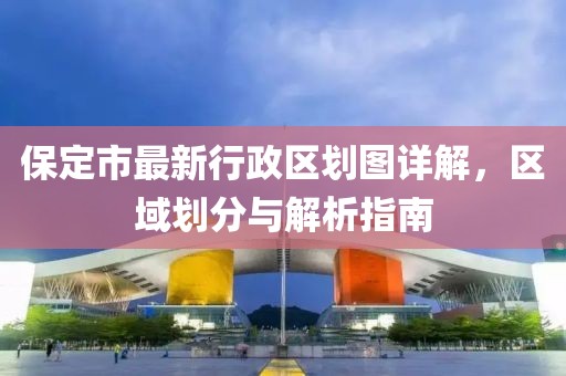 保定市最新行政區(qū)劃圖詳解，區(qū)域劃分與解析指南