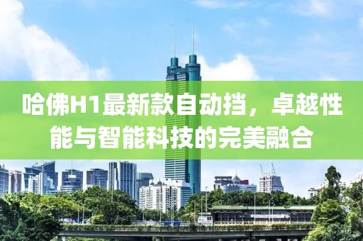 哈佛H1最新款自動擋，卓越性能與智能科技的完美融合