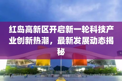 紅島高新區(qū)開啟新一輪科技產(chǎn)業(yè)創(chuàng)新熱潮，最新發(fā)展動態(tài)揭秘