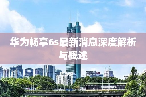華為暢享6s最新消息深度解析與概述