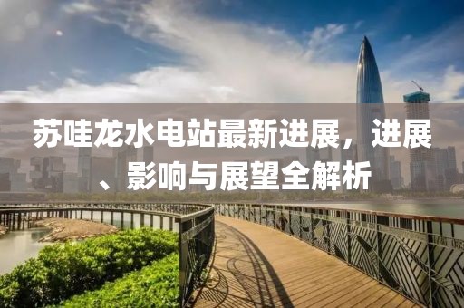 蘇哇龍水電站最新進(jìn)展，進(jìn)展、影響與展望全解析