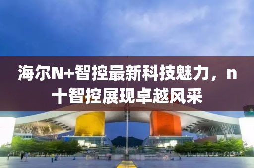 海爾N+智控最新科技魅力，n十智控展現(xiàn)卓越風采