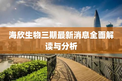 海欣生物三期最新消息全面解讀與分析