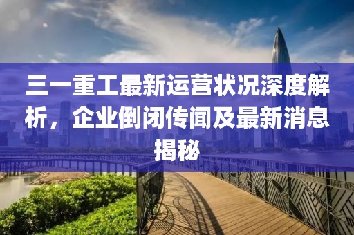 三一重工最新運(yùn)營狀況深度解析，企業(yè)倒閉傳聞及最新消息揭秘