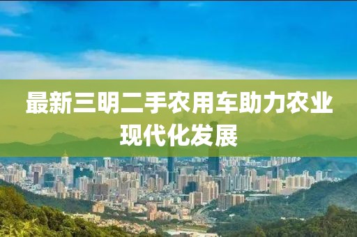 最新三明二手農(nóng)用車助力農(nóng)業(yè)現(xiàn)代化發(fā)展