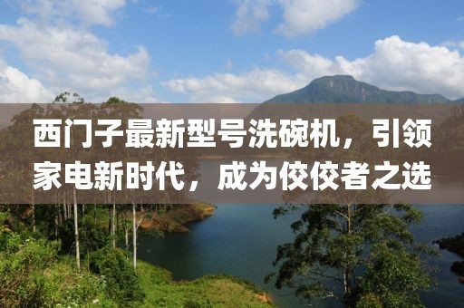 西門子最新型號洗碗機(jī)，引領(lǐng)家電新時代，成為佼佼者之選
