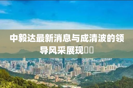 中毅達最新消息與成清波的領導風采展現??