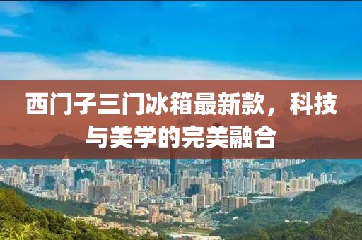 西門子三門冰箱最新款，科技與美學的完美融合