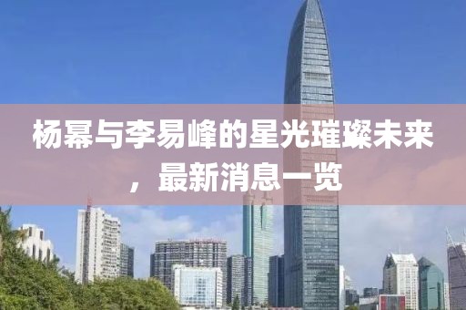 楊冪與李易峰的星光璀璨未來(lái)，最新消息一覽
