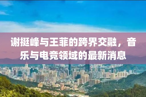 謝挺峰與王菲的跨界交融，音樂(lè)與電競(jìng)領(lǐng)域的最新消息