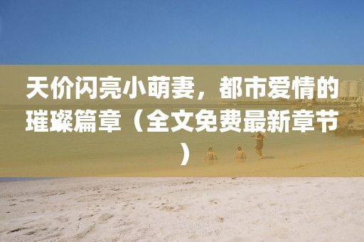 天價(jià)閃亮小萌妻，都市愛(ài)情的璀璨篇章（全文免費(fèi)最新章節(jié)）