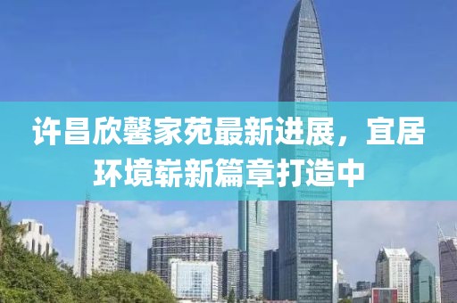 許昌欣馨家苑最新進(jìn)展，宜居環(huán)境嶄新篇章打造中
