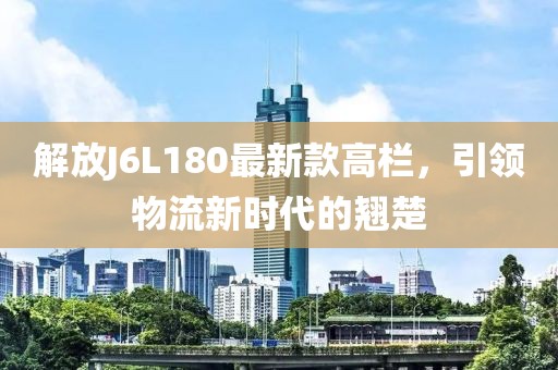 解放J6L180最新款高欄，引領(lǐng)物流新時(shí)代的翹楚