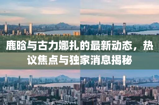 鹿晗與古力娜扎的最新動(dòng)態(tài)，熱議焦點(diǎn)與獨(dú)家消息揭秘