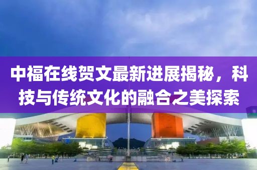 中福在線賀文最新進(jìn)展揭秘，科技與傳統(tǒng)文化的融合之美探索