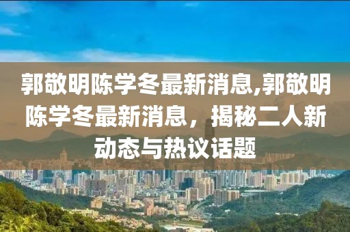 郭敬明陳學(xué)冬最新消息,郭敬明陳學(xué)冬最新消息，揭秘二人新動(dòng)態(tài)與熱議話題