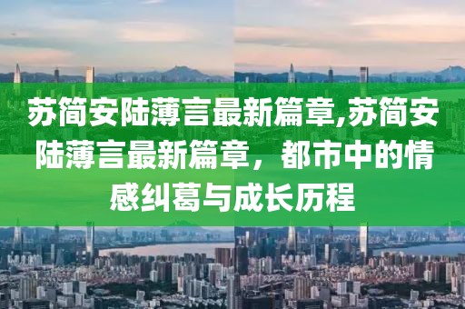 蘇簡(jiǎn)安陸薄言最新篇章,蘇簡(jiǎn)安陸薄言最新篇章，都市中的情感糾葛與成長(zhǎng)歷程