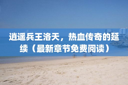 逍遙兵王洛天，熱血傳奇的延續(xù)（最新章節(jié)免費(fèi)閱讀）