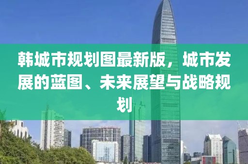 韓城市規(guī)劃圖最新版，城市發(fā)展的藍(lán)圖、未來(lái)展望與戰(zhàn)略規(guī)劃