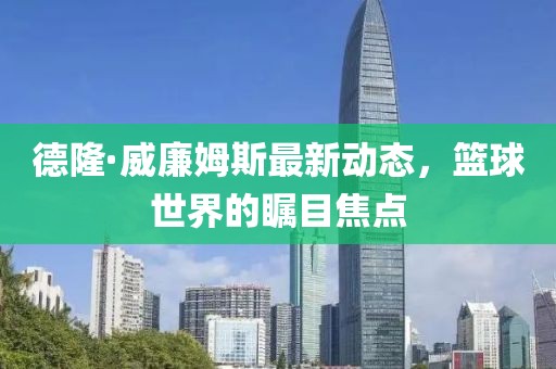 德隆·威廉姆斯最新動態(tài)，籃球世界的矚目焦點