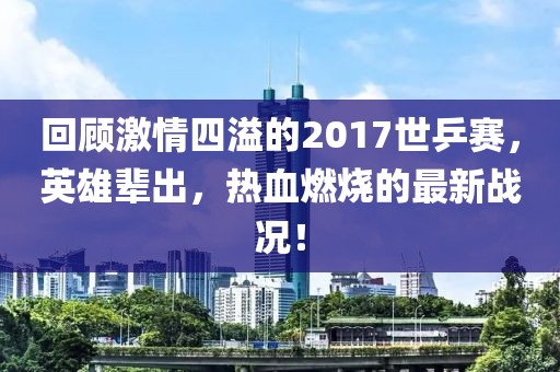 回顧激情四溢的2017世乒賽，英雄輩出，熱血燃燒的最新戰(zhàn)況！