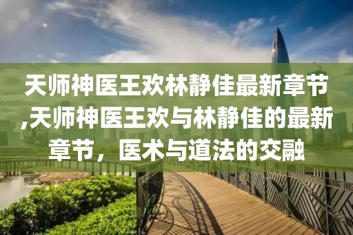 天師神醫(yī)王歡林靜佳最新章節(jié),天師神醫(yī)王歡與林靜佳的最新章節(jié)，醫(yī)術(shù)與道法的交融