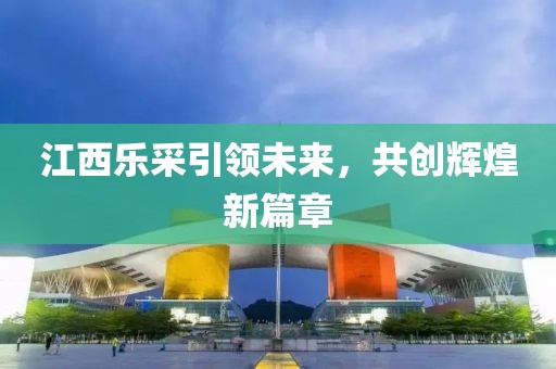 江西樂采引領(lǐng)未來，共創(chuàng)輝煌新篇章