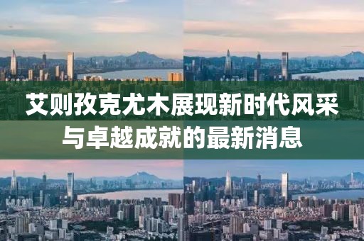 艾則孜克尤木展現(xiàn)新時代風(fēng)采與卓越成就的最新消息
