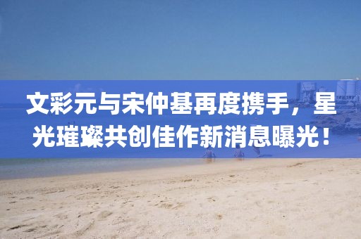 文彩元與宋仲基再度攜手，星光璀璨共創(chuàng)佳作新消息曝光！